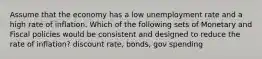 Assume that the economy has a low unemployment rate and a high rate of inflation. Which of the following sets of Monetary and Fiscal policies would be consistent and designed to reduce the rate of inflation? discount rate, bonds, gov spending