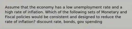 Assume that the economy has a low unemployment rate and a high rate of inflation. Which of the following sets of Monetary and Fiscal policies would be consistent and designed to reduce the rate of inflation? discount rate, bonds, gov spending