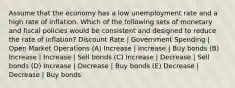 Assume that the economy has a low unemployment rate and a high rate of inflation. Which of the following sets of monetary and fiscal policies would be consistent and designed to reduce the rate of inflation? Discount Rate | Government Spending | Open Market Operations (A) Increase | Increase | Buy bonds (B) Increase | Increase | Sell bonds (C) Increase | Decrease | Sell bonds (D) Increase | Decrease | Buy bonds (E) Decrease | Decrease | Buy bonds