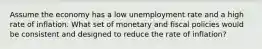 Assume the economy has a low unemployment rate and a high rate of inflation. What set of monetary and fiscal policies would be consistent and designed to reduce the rate of inflation?