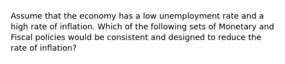 Assume that the economy has a low unemployment rate and a high rate of inflation. Which of the following sets of Monetary and Fiscal policies would be consistent and designed to reduce the rate of inflation?