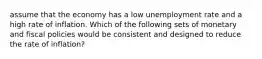 assume that the economy has a low unemployment rate and a high rate of inflation. Which of the following sets of monetary and fiscal policies would be consistent and designed to reduce the rate of inflation?