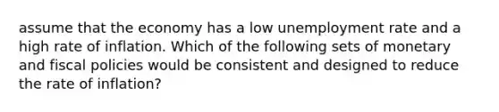 assume that the economy has a low unemployment rate and a high rate of inflation. Which of the following sets of monetary and fiscal policies would be consistent and designed to reduce the rate of inflation?