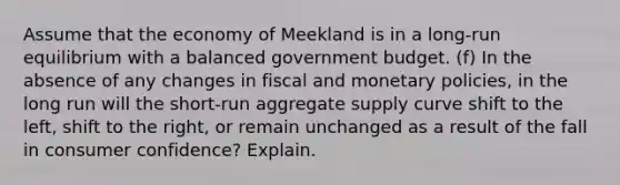 Assume that the economy of Meekland is in a long-run equilibrium with a balanced government budget. (f) In the absence of any changes in fiscal and monetary policies, in the long run will the short-run aggregate supply curve shift to the left, shift to the right, or remain unchanged as a result of the fall in consumer confidence? Explain.