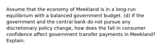 Assume that the economy of Meekland is in a long-run equilibrium with a balanced government budget. (d) If the government and the central bank do not pursue any discretionary policy change, how does the fall in consumer confidence affect government transfer payments in Meekland? Explain.