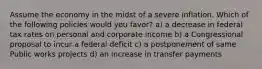 Assume the economy in the midst of a severe inflation. Which of the following policies would you favor? a) a decrease in federal tax rates on personal and corporate income b) a Congressional proposal to incur a federal deficit c) a postponement of same Public works projects d) an increase in transfer payments