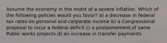 Assume the economy in the midst of a severe inflation. Which of the following policies would you favor? a) a decrease in federal tax rates on personal and corporate income b) a Congressional proposal to incur a federal deficit c) a postponement of same Public works projects d) an increase in transfer payments