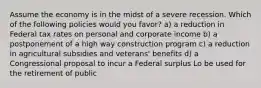 Assume the economy is in the midst of a severe recession. Which of the following policies would you favor? a) a reduction in Federal tax rates on personal and corporate income b) a postponement of a high way construction program c) a reduction in agricultural subsidies and veterans' benefits d) a Congressional proposal to incur a Federal surplus Lo be used for the retirement of public