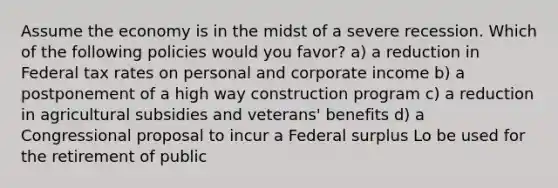 Assume the economy is in the midst of a severe recession. Which of the following policies would you favor? a) a reduction in Federal tax rates on personal and corporate income b) a postponement of a high way construction program c) a reduction in agricultural subsidies and veterans' benefits d) a Congressional proposal to incur a Federal surplus Lo be used for the retirement of public