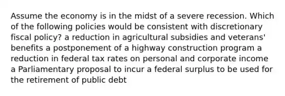 Assume the economy is in the midst of a severe recession. Which of the following policies would be consistent with discretionary fiscal policy? a reduction in agricultural subsidies and veterans' benefits a postponement of a highway construction program a reduction in federal tax rates on personal and corporate income a Parliamentary proposal to incur a federal surplus to be used for the retirement of public debt