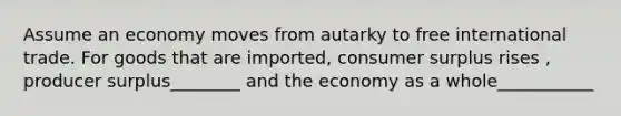 Assume an economy moves from autarky to free international trade. For goods that are imported, consumer surplus rises , producer surplus________ and the economy as a whole___________