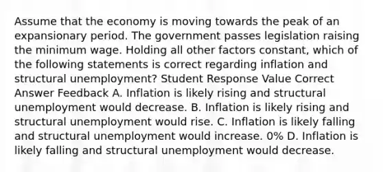 Assume that the economy is moving towards the peak of an expansionary period. The government passes legislation raising the minimum wage. Holding all other factors constant, which of the following statements is correct regarding inflation and structural unemployment? Student Response Value Correct Answer Feedback A. Inflation is likely rising and structural unemployment would decrease. B. Inflation is likely rising and structural unemployment would rise. C. Inflation is likely falling and structural unemployment would increase. 0% D. Inflation is likely falling and structural unemployment would decrease.