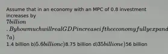 Assume that in an economy with an MPC of 0.8 investment increases by 7 billion. By how much will real GDP increase if the economy fully expands? a)1.4 billion b)5.6 billion c)8.75 billion d)35 billion e)56 billion