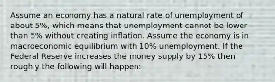 Assume an economy has a natural rate of unemployment of about 5%, which means that unemployment cannot be lower than 5% without creating inflation. Assume the economy is in macroeconomic equilibrium with 10% unemployment. If the Federal Reserve increases the money supply by 15% then roughly the following will happen: