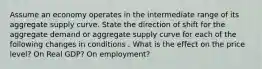 Assume an economy operates in the intermediate range of its aggregate supply curve. State the direction of shift for the aggregate demand or aggregate supply curve for each of the following changes in conditions . What is the effect on the price level? On Real GDP? On employment?