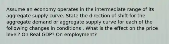 Assume an economy operates in the intermediate range of its aggregate supply curve. State the direction of shift for the aggregate demand or aggregate supply curve for each of the following changes in conditions . What is the effect on the price level? On Real GDP? On employment?