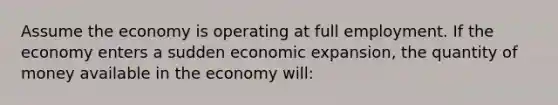 Assume the economy is operating at full employment. If the economy enters a sudden economic expansion, the quantity of money available in the economy will: