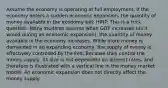 Assume the economy is operating at full employment. If the economy enters a sudden economic expansion, the quantity of money available in the economy will: HINT: This is a trick question. Many students assume when GDP increases (as it would during an economic expansion), the quantity of money available in the economy increases. While more money is demanded in an expanding economy, the supply of money is effectively controlled by the Fed. Because they control the money supply, its size is not dependent on interest rates, and therefore is illustrated with a vertical line in the money market model. An economic expansion does not directly affect the money supply.