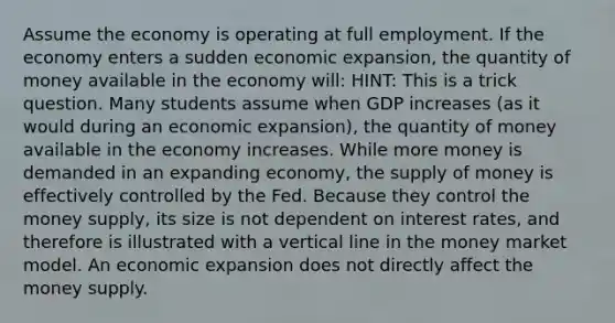 Assume the economy is operating at full employment. If the economy enters a sudden economic expansion, the quantity of money available in the economy will: HINT: This is a trick question. Many students assume when GDP increases (as it would during an economic expansion), the quantity of money available in the economy increases. While more money is demanded in an expanding economy, the supply of money is effectively controlled by the Fed. Because they control the money supply, its size is not dependent on interest rates, and therefore is illustrated with a vertical line in the money market model. An economic expansion does not directly affect the money supply.