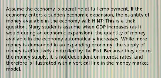 Assume the economy is operating at full employment. If the economy enters a sudden economic expansion, the quantity of money available in the economy will: HINT: This is a trick question. Many students assume when GDP increases (as it would during an economic expansion), the quantity of money available in the economy automatically increases. While more money is demanded in an expanding economy, the supply of money is effectively controlled by the Fed. Because they control the money supply, it is not dependent on interest rates, and therefore is illustrated with a vertical line in the money market model.