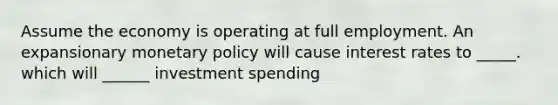 Assume the economy is operating at full employment. An expansionary monetary policy will cause interest rates to _____. which will ______ investment spending