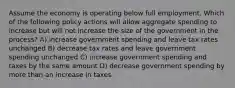 Assume the economy is operating below full employment. Which of the following policy actions will allow aggregate spending to increase but will not increase the size of the government in the process? A) increase government spending and leave tax rates unchanged B) decrease tax rates and leave government spending unchanged C) increase government spending and taxes by the same amount D) decrease government spending by more than an increase in taxes