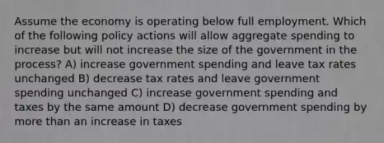 Assume the economy is operating below full employment. Which of the following policy actions will allow aggregate spending to increase but will not increase the size of the government in the process? A) increase government spending and leave tax rates unchanged B) decrease tax rates and leave government spending unchanged C) increase government spending and taxes by the same amount D) decrease government spending by <a href='https://www.questionai.com/knowledge/keWHlEPx42-more-than' class='anchor-knowledge'>more than</a> an increase in taxes