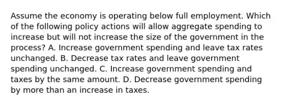 Assume the economy is operating below full employment. Which of the following policy actions will allow aggregate spending to increase but will not increase the size of the government in the process? A. Increase government spending and leave tax rates unchanged. B. Decrease tax rates and leave government spending unchanged. C. Increase government spending and taxes by the same amount. D. Decrease government spending by more than an increase in taxes.