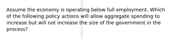 Assume the economy is operating below full employment. Which of the following policy actions will allow aggregate spending to increase but will not increase the size of the government in the process?