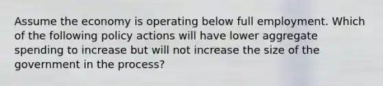 Assume the economy is operating below full employment. Which of the following policy actions will have lower aggregate spending to increase but will not increase the size of the government in the process?