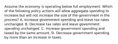 Assume the economy is operating below full employment. Which of the following policy actions will allow aggregate spending to increase but will not increase the size of the government in the process? A. Increase government spending and leave tax rates unchanged. B. Decrease tax rates and leave government spending unchanged. C. Increase government spending and taxed by the same amount. D. Decrease government spending by more than an increase in taxes.