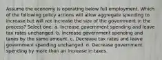 Assume the economy is operating below full employment. Which of the following policy actions will allow aggregate spending to increase but will not increase the size of the government in the process? Select one: a. Increase government spending and leave tax rates unchanged. b. Increase government spending and taxes by the same amount. c. Decrease tax rates and leave government spending unchanged. d. Decrease government spending by more than an increase in taxes.