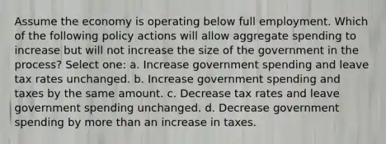 Assume the economy is operating below full employment. Which of the following policy actions will allow aggregate spending to increase but will not increase the size of the government in the process? Select one: a. Increase government spending and leave tax rates unchanged. b. Increase government spending and taxes by the same amount. c. Decrease tax rates and leave government spending unchanged. d. Decrease government spending by more than an increase in taxes.