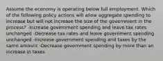 Assume the economy is operating below full employment. Which of the following policy actions will allow aggregate spending to increase but will not increase the size of the government in the process? -Increase government spending and leave tax rates unchanged -Decrease tax rates and leave government spending unchanged -Increase government spending and taxes by the same amount -Decrease government spending by more than an increase in taxes