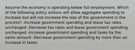 Assume the economy is operating below full employment. Which of the following policy actions will allow aggregate spending to increase but will not increase the size of the government in the process? -Increase government spending and leave tax rates unchanged -Decrease tax rates and leave government spending unchanged -Increase government spending and taxes by the same amount -Decrease government spending by more than an increase in taxes