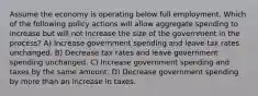 Assume the economy is operating below full employment. Which of the following policy actions will allow aggregate spending to increase but will not increase the size of the government in the process? A) Increase government spending and leave tax rates unchanged. B) Decrease tax rates and leave government spending unchanged. C) Increase government spending and taxes by the same amount. D) Decrease government spending by more than an increase in taxes.