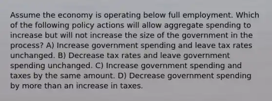 Assume the economy is operating below full employment. Which of the following policy actions will allow aggregate spending to increase but will not increase the size of the government in the process? A) Increase government spending and leave tax rates unchanged. B) Decrease tax rates and leave government spending unchanged. C) Increase government spending and taxes by the same amount. D) Decrease government spending by <a href='https://www.questionai.com/knowledge/keWHlEPx42-more-than' class='anchor-knowledge'>more than</a> an increase in taxes.