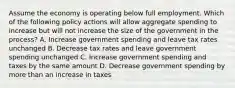 Assume the economy is operating below full employment. Which of the following policy actions will allow aggregate spending to increase but will not increase the size of the government in the process? A. Increase government spending and leave tax rates unchanged B. Decrease tax rates and leave government spending unchanged C. Increase government spending and taxes by the same amount D. Decrease government spending by more than an increase in taxes