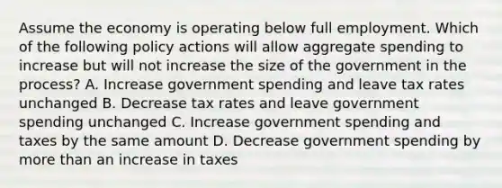 Assume the economy is operating below full employment. Which of the following policy actions will allow aggregate spending to increase but will not increase the size of the government in the process? A. Increase government spending and leave tax rates unchanged B. Decrease tax rates and leave government spending unchanged C. Increase government spending and taxes by the same amount D. Decrease government spending by more than an increase in taxes