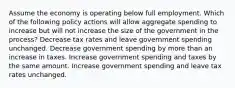 Assume the economy is operating below full employment. Which of the following policy actions will allow aggregate spending to increase but will not increase the size of the government in the process? Decrease tax rates and leave government spending unchanged. Decrease government spending by more than an increase in taxes. Increase government spending and taxes by the same amount. Increase government spending and leave tax rates unchanged.