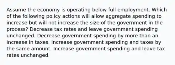 Assume the economy is operating below full employment. Which of the following policy actions will allow aggregate spending to increase but will not increase the size of the government in the process? Decrease tax rates and leave government spending unchanged. Decrease government spending by more than an increase in taxes. Increase government spending and taxes by the same amount. Increase government spending and leave tax rates unchanged.