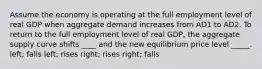 Assume the economy is operating at the full employment level of real GDP when aggregate demand increases from AD1 to AD2. To return to the full employment level of real GDP, the aggregate supply curve shifts ____ and the new equilibrium price level _____. left; falls left; rises right; rises right; falls