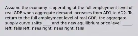 Assume the economy is operating at the full employment level of real GDP when aggregate demand increases from AD1 to AD2. To return to the full employment level of real GDP, the aggregate supply curve shifts ____ and the new equilibrium price level _____. left; falls left; rises right; rises right; falls