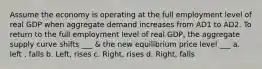 Assume the economy is operating at the full employment level of real GDP when aggregate demand increases from AD1 to AD2. To return to the full employment level of real GDP, the aggregate supply curve shifts ___ & the new equilibrium price level ___ a. left , falls b. Left, rises c. Right, rises d. Right, falls