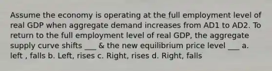 Assume the economy is operating at the full employment level of real GDP when aggregate demand increases from AD1 to AD2. To return to the full employment level of real GDP, the aggregate supply curve shifts ___ & the new equilibrium price level ___ a. left , falls b. Left, rises c. Right, rises d. Right, falls