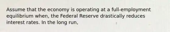 Assume that the economy is operating at a full-employment equilibrium when, the Federal Reserve drastically reduces interest rates. In the long run,