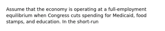 Assume that the economy is operating at a full-employment equilibrium when Congress cuts spending for Medicaid, food stamps, and education. In the short-run