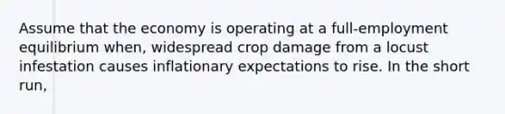 Assume that the economy is operating at a full-employment equilibrium when, widespread crop damage from a locust infestation causes inflationary expectations to rise. In the short run,