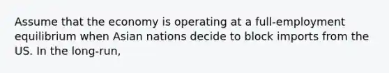 Assume that the economy is operating at a full-employment equilibrium when Asian nations decide to block imports from the US. In the long-run,