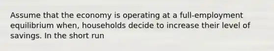 Assume that the economy is operating at a full-employment equilibrium when, households decide to increase their level of savings. In the short run